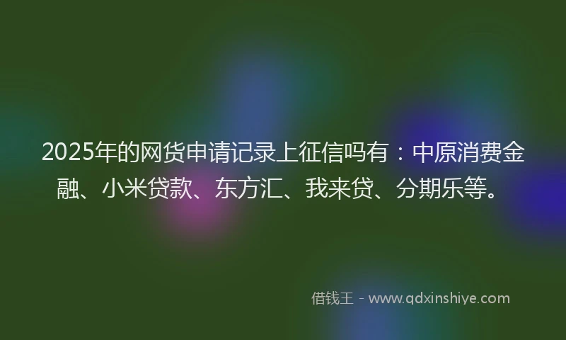2025年的网货申请记录上征信吗有：中原消费金融、小米贷款、东方汇、我来贷、分期乐等。