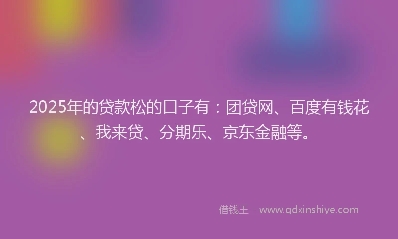 2025年的贷款松的口子有：团贷网、百度有钱花、我来贷、分期乐、京东金融等。