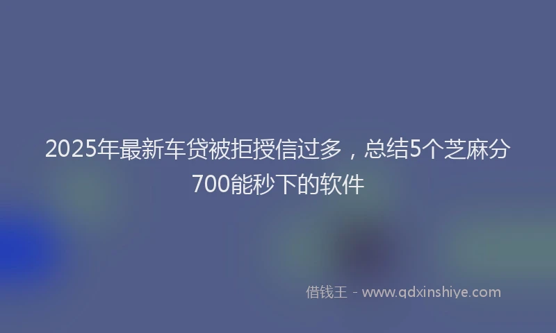 2025年最新车贷被拒授信过多，总结5个芝麻分700能秒下的软件