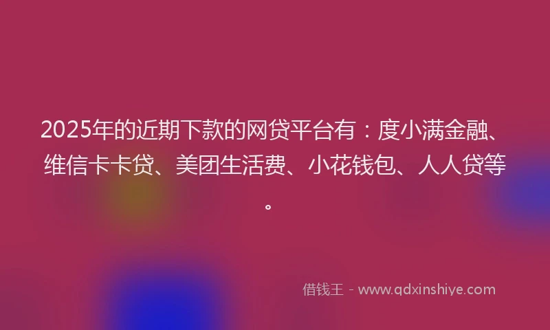 2025年的近期下款的网贷平台有：度小满金融、维信卡卡贷、美团生活费、小花钱包、人人贷等。