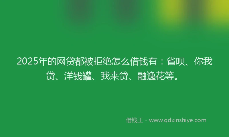 2025年的网贷都被拒绝怎么借钱有：省呗、你我贷、洋钱罐、我来贷、融逸花等。