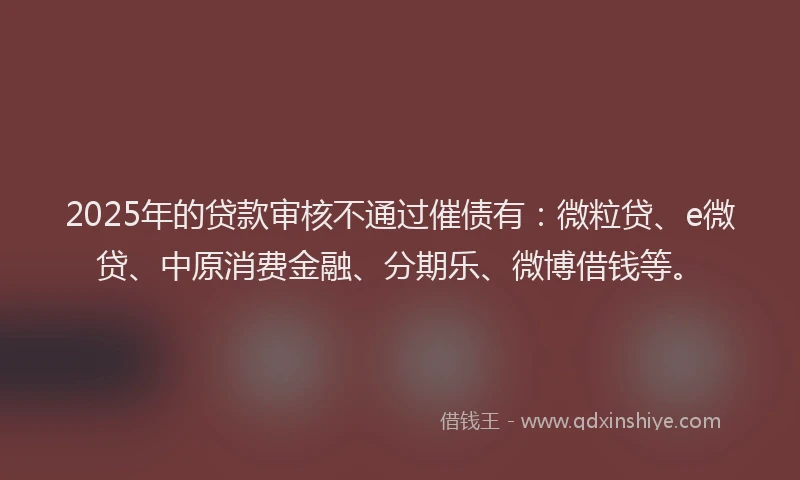 2025年的贷款审核不通过催债有：微粒贷、e微贷、中原消费金融、分期乐、微博借钱等。