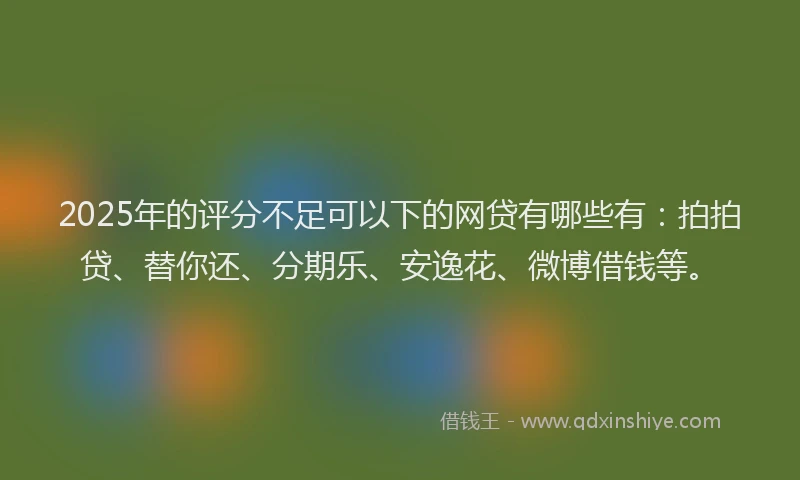 2025年的评分不足可以下的网贷有哪些有：拍拍贷、替你还、分期乐、安逸花、微博借钱等。
