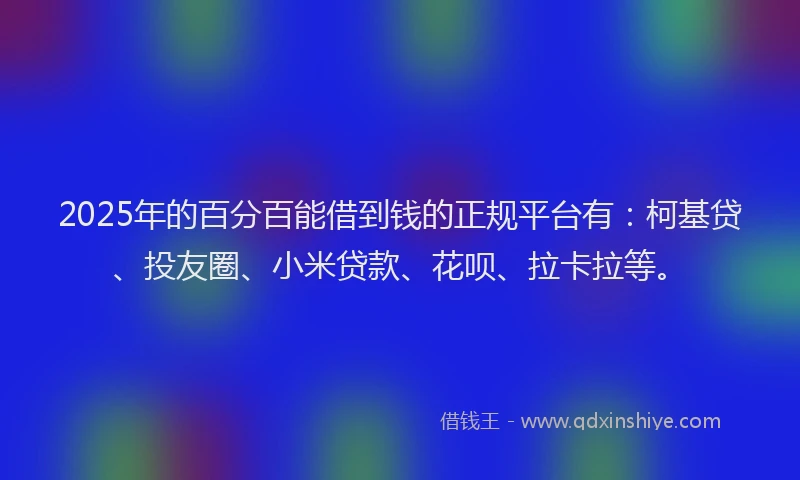 2025年的百分百能借到钱的正规平台有：柯基贷、投友圈、小米贷款、花呗、拉卡拉等。