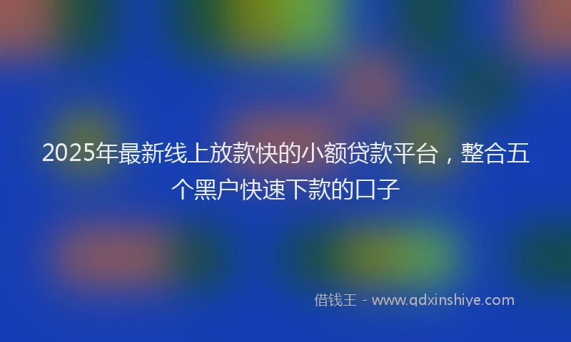 2025年最新线上放款快的小额贷款平台，整合五个黑户快速下款的口子