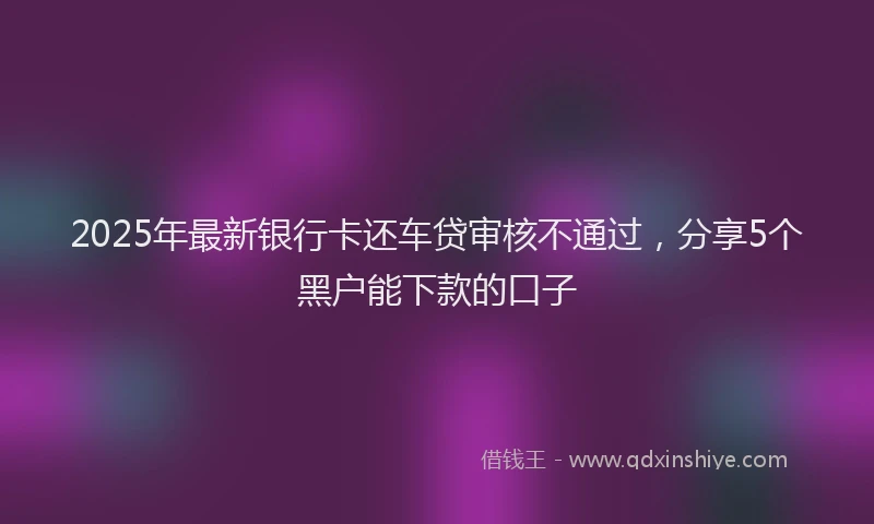 2025年最新银行卡还车贷审核不通过，分享5个黑户能下款的口子