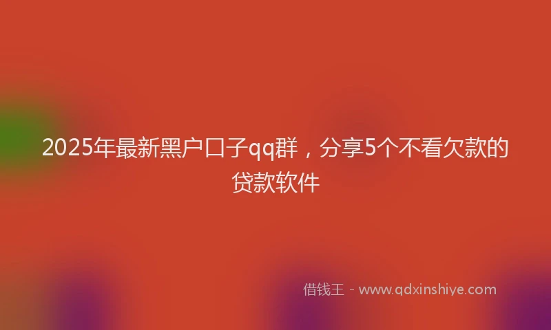 2025年最新黑户口子qq群，分享5个不看欠款的贷款软件