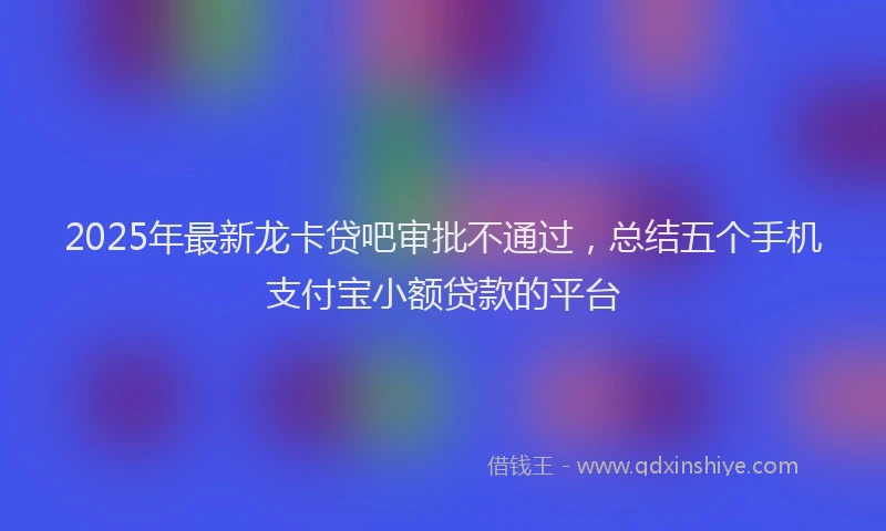2025年最新龙卡贷吧审批不通过，总结五个手机支付宝小额贷款的平台