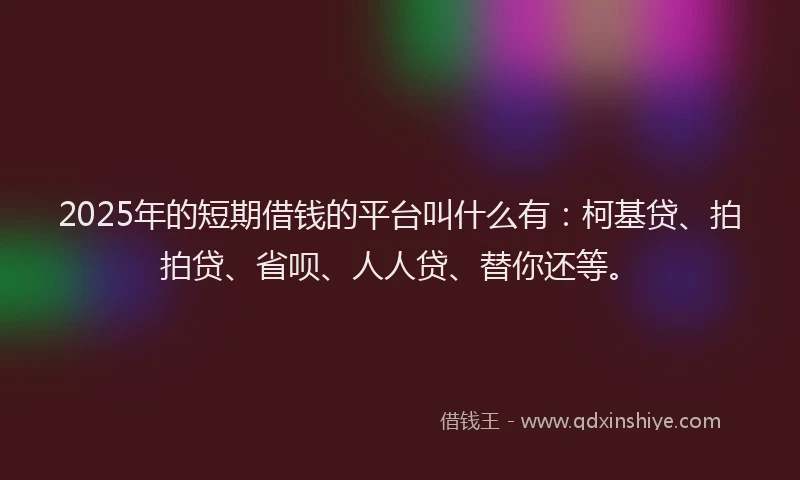 2025年的短期借钱的平台叫什么有：柯基贷、拍拍贷、省呗、人人贷、替你还等。
