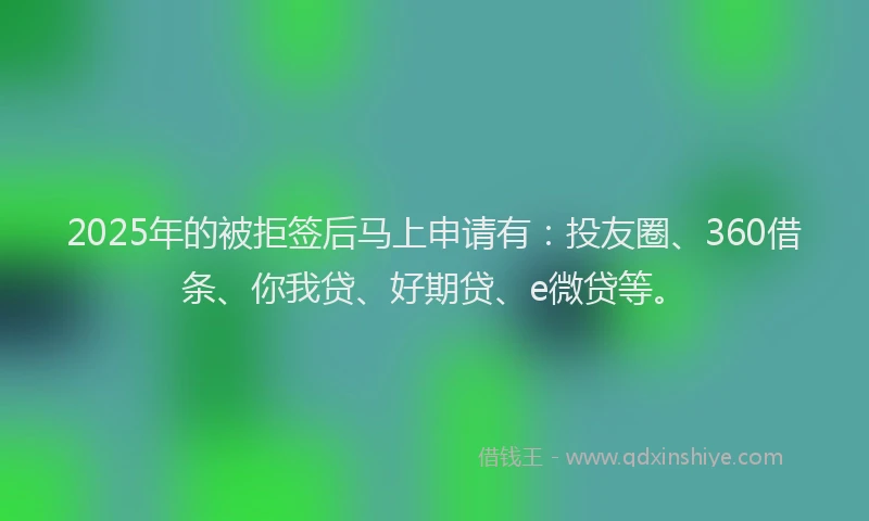 2025年的被拒签后马上申请有：投友圈、360借条、你我贷、好期贷、e微贷等。