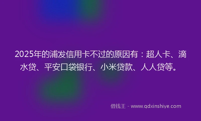 2025年的浦发信用卡不过的原因有：超人卡、滴水贷、平安口袋银行、小米贷款、人人贷等。