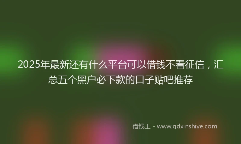 2025年最新还有什么平台可以借钱不看征信，汇总五个黑户必下款的口子贴吧推荐