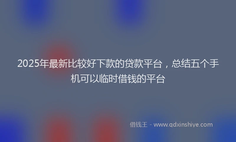 2025年最新比较好下款的贷款平台，总结五个手机可以临时借钱的平台