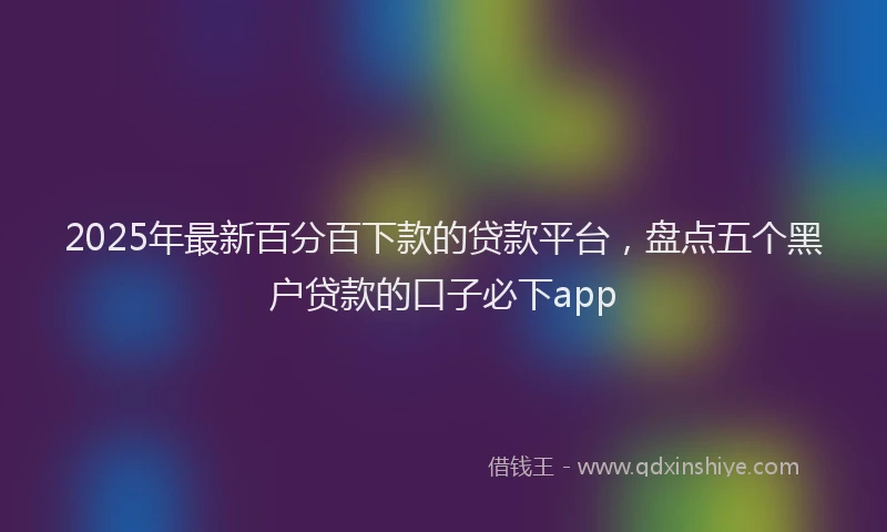2025年最新百分百下款的贷款平台，盘点五个黑户贷款的口子必下app