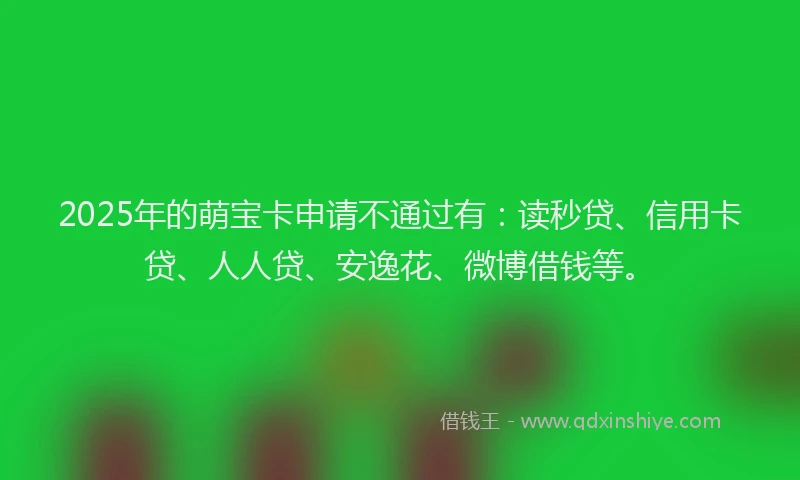 2025年的萌宝卡申请不通过有：读秒贷、信用卡贷、人人贷、安逸花、微博借钱等。