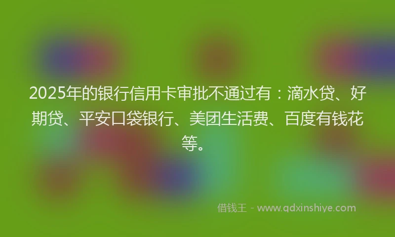 2025年的银行信用卡审批不通过有：滴水贷、好期贷、平安口袋银行、美团生活费、百度有钱花等。