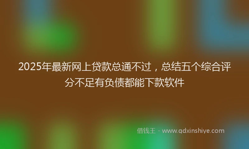 2025年最新网上贷款总通不过，总结五个综合评分不足有负债都能下款软件