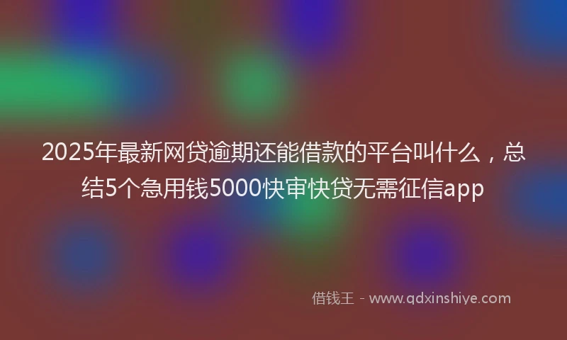 2025年最新网贷逾期还能借款的平台叫什么，总结5个急用钱5000快审快贷无需征信app