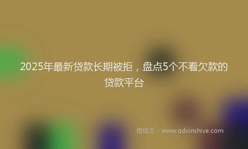 2025年最新贷款长期被拒，盘点5个不看欠款的贷款平台