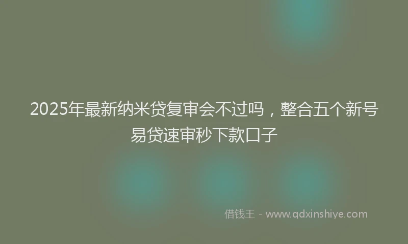 2025年最新纳米贷复审会不过吗，整合五个新号易贷速审秒下款口子