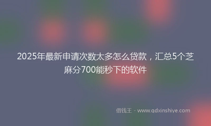2025年最新申请次数太多怎么贷款，汇总5个芝麻分700能秒下的软件