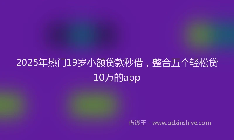 2025年热门19岁小额贷款秒借，整合五个轻松贷10万的app