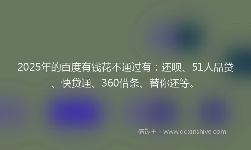 2025年的百度有钱花不通过有：还呗、51人品贷、快贷通、360借条、替你还等。