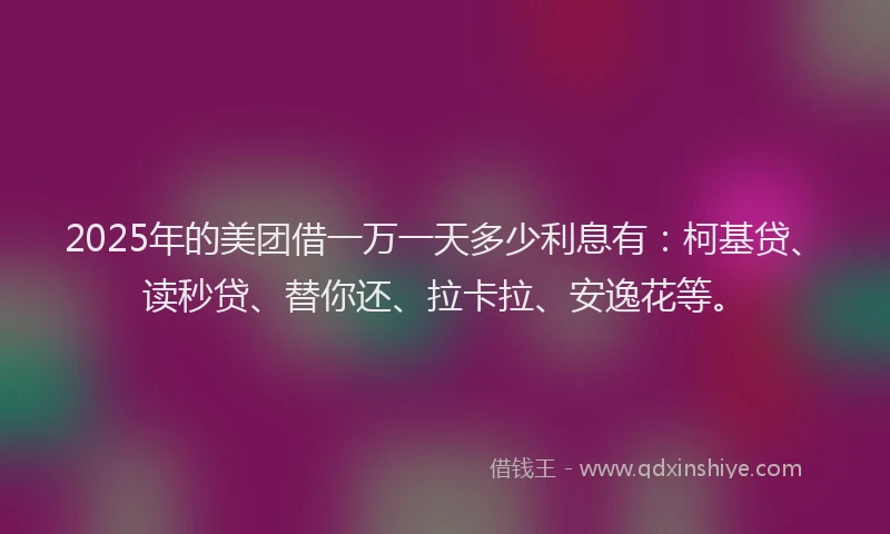 2025年的美团借一万一天多少利息有：柯基贷、读秒贷、替你还、拉卡拉、安逸花等。