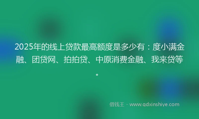 2025年的线上贷款最高额度是多少有：度小满金融、团贷网、拍拍贷、中原消费金融、我来贷等。
