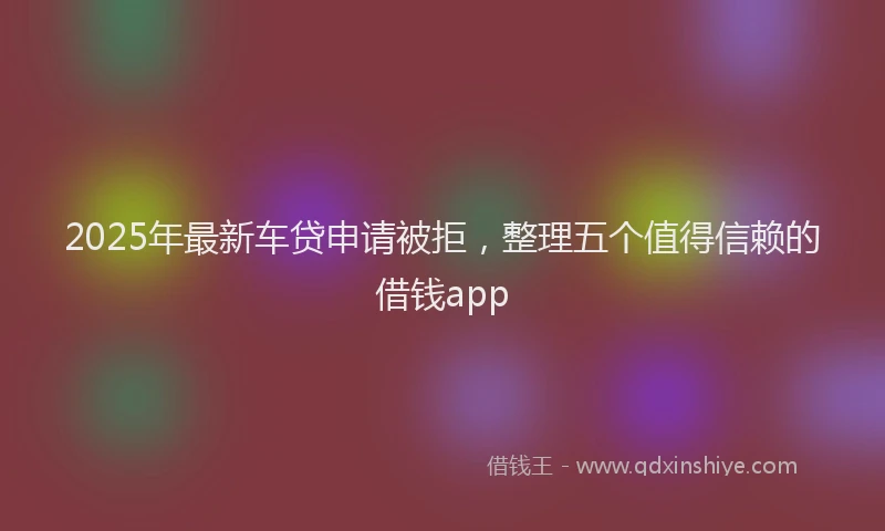 2025年最新车贷申请被拒，整理五个值得信赖的借钱app