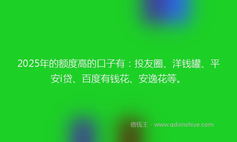 2025年的额度高的口子有：投友圈、洋钱罐、平安i贷、百度有钱花、安逸花等。