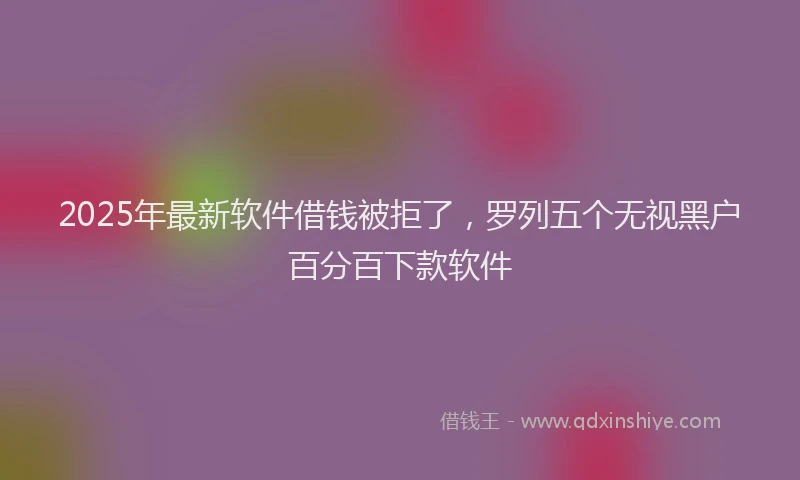 2025年最新软件借钱被拒了，罗列五个无视黑户百分百下款软件