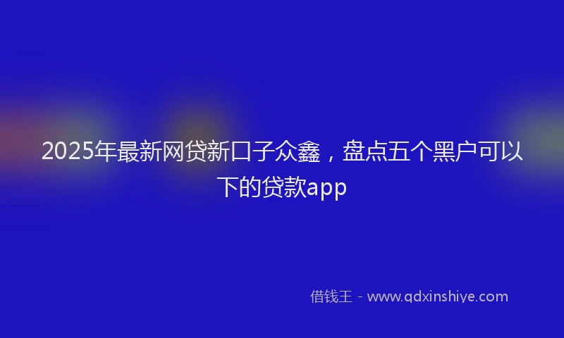 2025年最新网贷新口子众鑫，盘点五个黑户可以下的贷款app