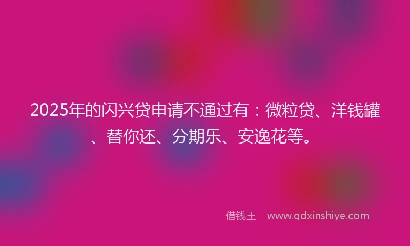 2025年的闪兴贷申请不通过有：微粒贷、洋钱罐、替你还、分期乐、安逸花等。