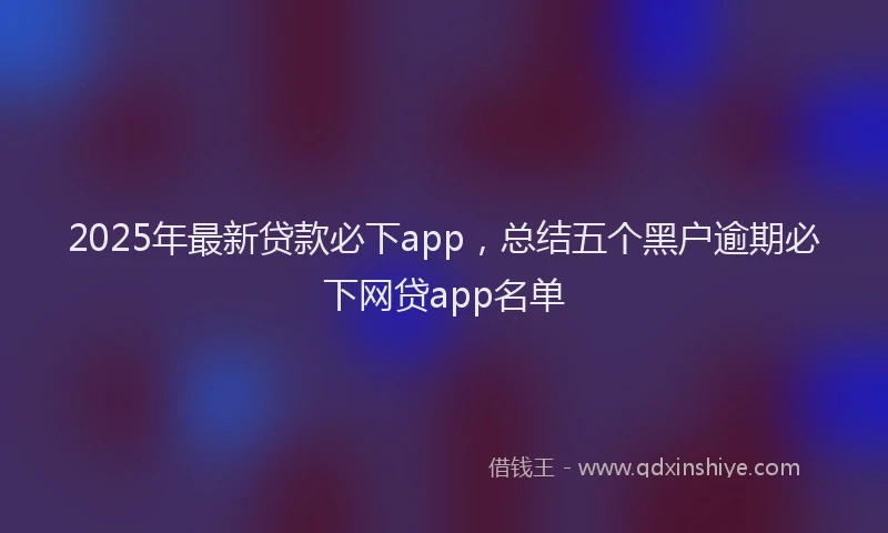 2025年最新贷款必下app，总结五个黑户逾期必下网贷app名单