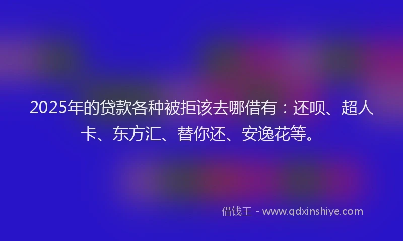 2025年的贷款各种被拒该去哪借有：还呗、超人卡、东方汇、替你还、安逸花等。