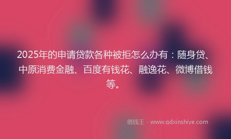 2025年的申请贷款各种被拒怎么办有：随身贷、中原消费金融、百度有钱花、融逸花、微博借钱等。