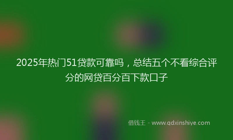 2025年热门51贷款可靠吗，总结五个不看综合评分的网贷百分百下款口子