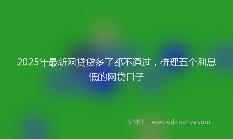 2025年最新网贷贷多了都不通过，梳理五个利息低的网贷口子