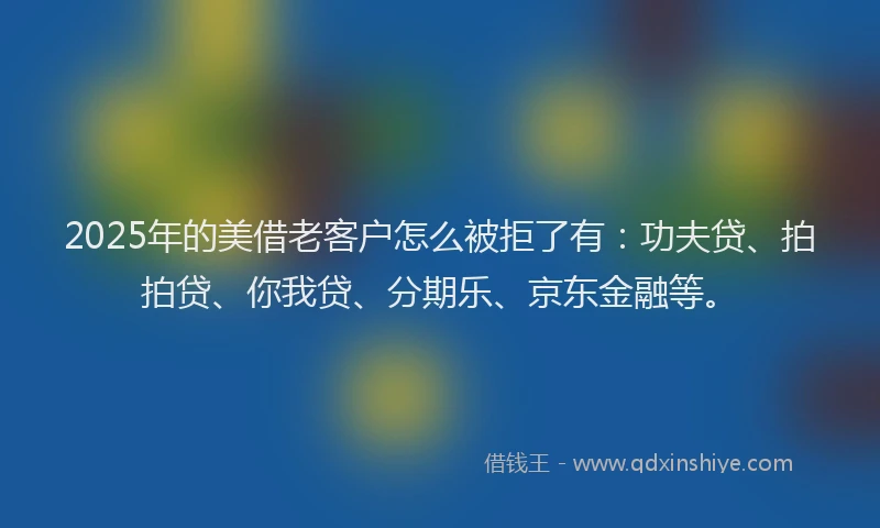 2025年的美借老客户怎么被拒了有：功夫贷、拍拍贷、你我贷、分期乐、京东金融等。