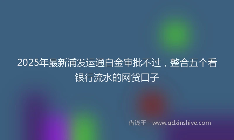 2025年最新浦发运通白金审批不过，整合五个看银行流水的网贷口子