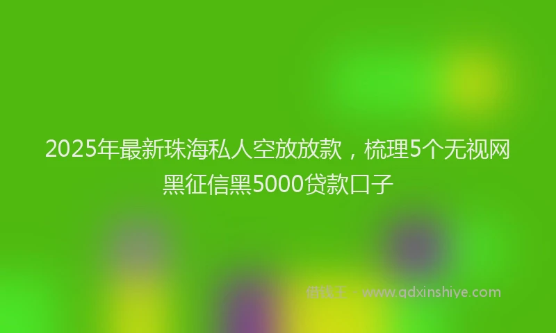 2025年最新珠海私人空放放款，梳理5个无视网黑征信黑5000贷款口子