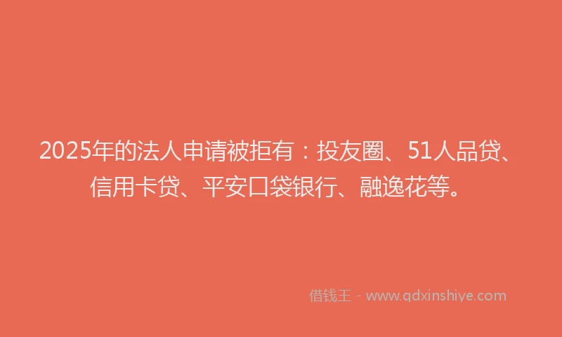 2025年的法人申请被拒有：投友圈、51人品贷、信用卡贷、平安口袋银行、融逸花等。