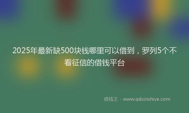 2025年最新缺500块钱哪里可以借到，罗列5个不看征信的借钱平台