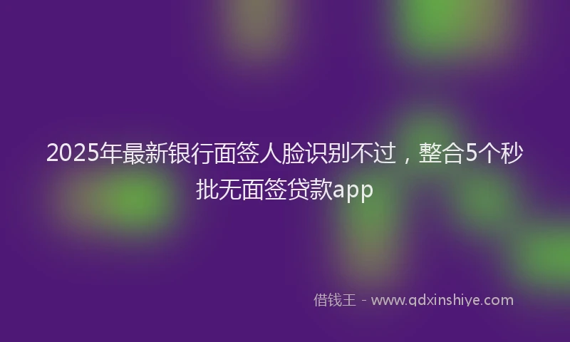 2025年最新银行面签人脸识别不过，整合5个秒批无面签贷款app