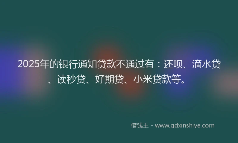 2025年的银行通知贷款不通过有：还呗、滴水贷、读秒贷、好期贷、小米贷款等。