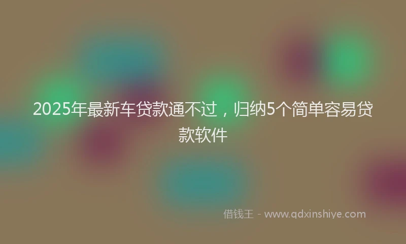 2025年最新车贷款通不过，归纳5个简单容易贷款软件