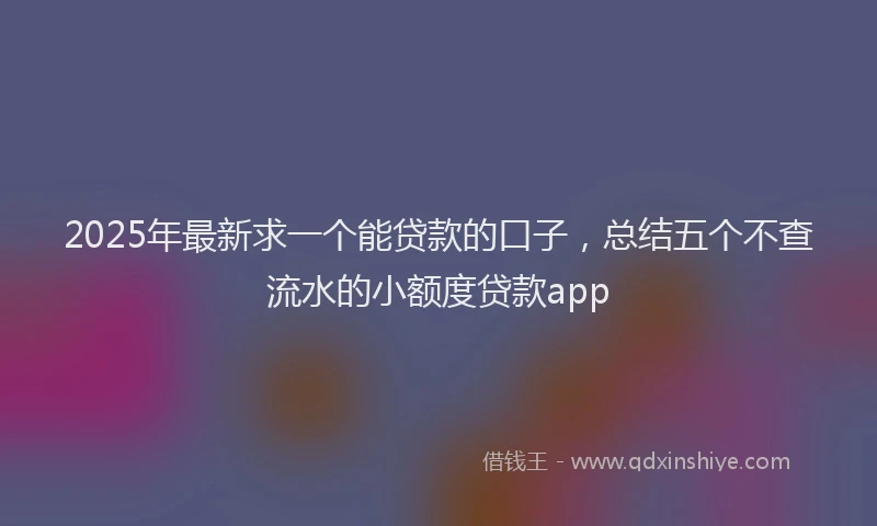 2025年最新求一个能贷款的口子，总结五个不查流水的小额度贷款app