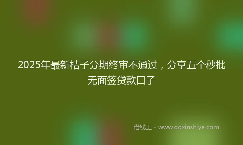 2025年最新桔子分期终审不通过，分享五个秒批无面签贷款口子