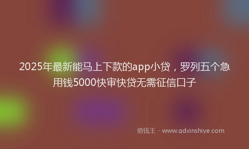 2025年最新能马上下款的app小贷，罗列五个急用钱5000快审快贷无需征信口子